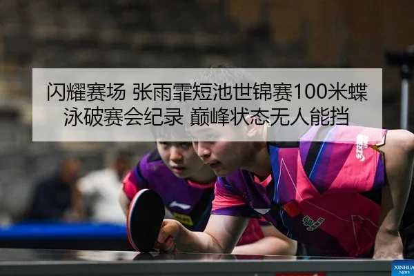 闪耀赛场 张雨霏短池世锦赛100米蝶泳破赛会纪录 巅峰状态无人能挡